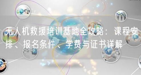 无人机救援培训基地全攻略：课程安排、报名条件、学费与证书详解