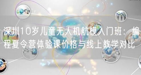 深圳10岁儿童无人机航模入门班：编程夏令营体验课价格与线上教学对比