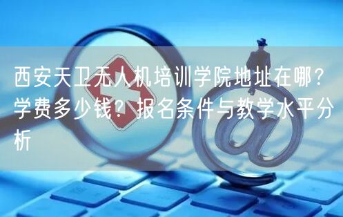 西安天卫无人机培训学院地址在哪?学费多少钱?报名条件与教学水平分析 西安天卫无人机培训学院地址在哪?学费多少钱?报名条件与教学水平分析