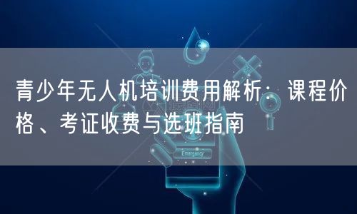 青少年无人机培训费用解析：课程价格、考证收费与选班指南