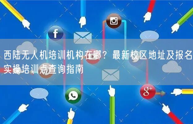 西陆无人机培训机构在哪？最新校区地址及报名实操培训点查询指南