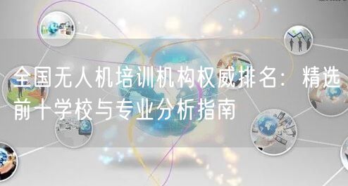 全国无人机培训机构权威排名：精选前十学校与专业分析指南