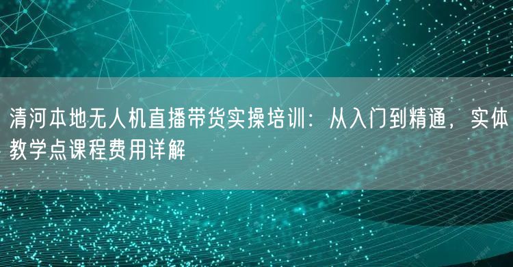 清河本地无人机直播带货实操培训:从入门到精通,实体教学点课程费用详解