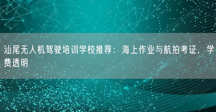 汕尾无人机驾驶培训学校推荐：海上作业与航拍考证，学费透明