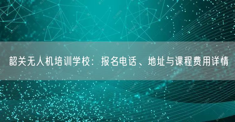 韶关无人机培训学校：报名电话、地址与课程费用详情