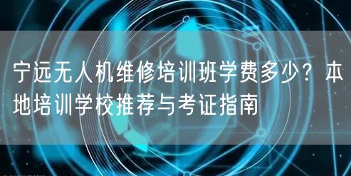 宁远无人机维修培训班学费多少?本地培训学校推荐与考证指南