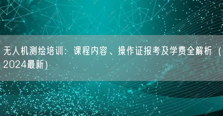 无人机测绘培训：课程内容、操作证报考及学费全解析（2024最新）