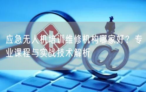 应急无人机培训维修机构哪家好?专业课程与实战技术解析