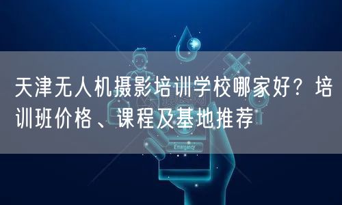 天津无人机摄影培训学校哪家好？培训班价格、课程及基地推荐