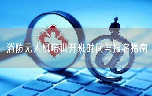 消防无人机培训开班时间与报名指南 消防无人机培训开班时间与报名指南