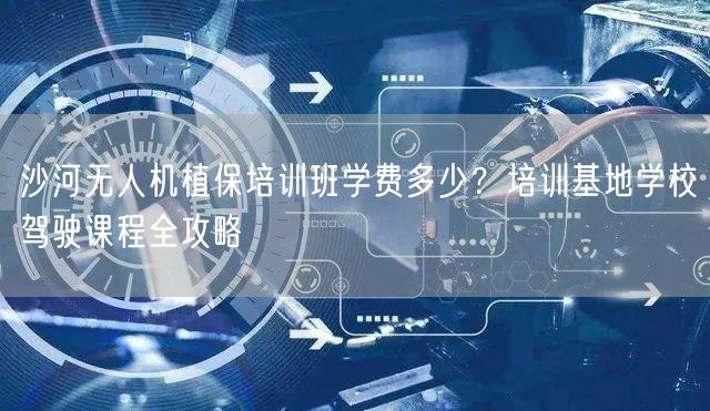 沙河无人机植保培训班学费多少？培训基地学校驾驶课程全攻略