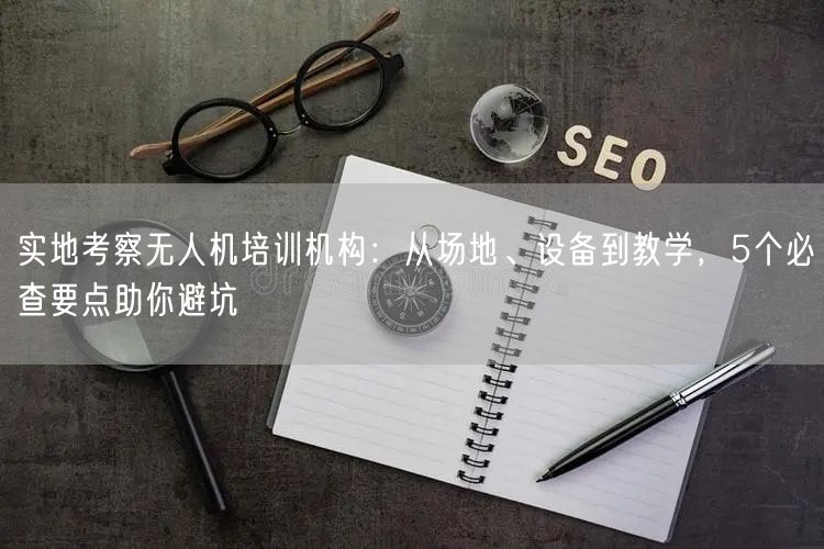 实地考察无人机培训机构：从场地、设备到教学，5个必查要点助你避坑