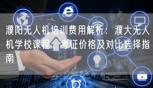 濮阳无人机培训费用解析：濮大无人机学校课程、考证价格及对比选择指南