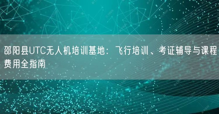 邵阳县UTC无人机培训基地：飞行培训、考证辅导与课程费用全指南