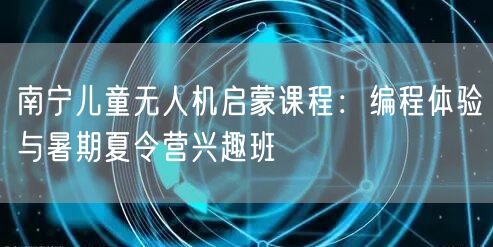 南宁儿童无人机启蒙课程：编程体验与暑期夏令营兴趣班