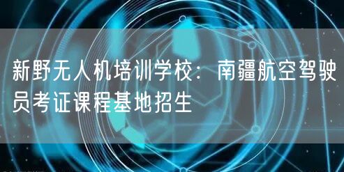 新野无人机培训学校:南疆航空驾驶员考证课程基地招生 新野无人机培训学校:南疆航空驾驶员考证课程基地招生