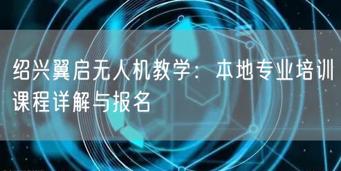 绍兴翼启无人机教学：本地专业培训课程详解与报名