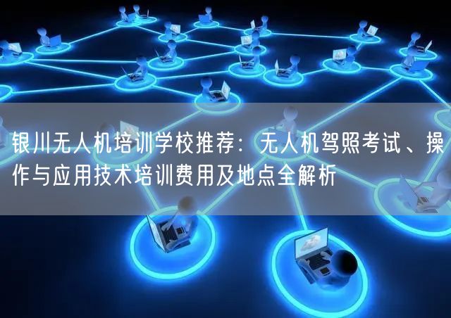 银川无人机培训学校推荐：无人机驾照考试、操作与应用技术培训费用及地点全解析