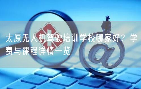 太原无人机驾驶培训学校哪家好？学费与课程详情一览