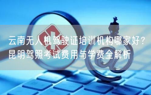 云南无人机驾驶证培训机构哪家好？昆明驾照考试费用与学费全解析