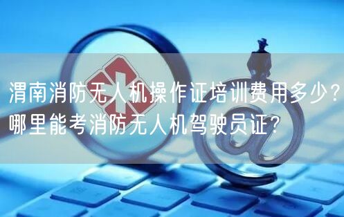 渭南消防无人机操作证培训费用多少？哪里能考消防无人机驾驶员证？