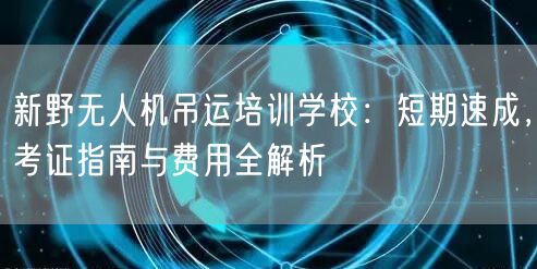 新野无人机吊运培训学校：短期速成，考证指南与费用全解析