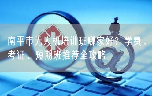 南平市无人机培训班哪家好？学费、考证、短期班推荐全攻略