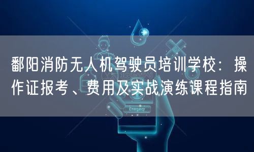 鄱阳消防无人机驾驶员培训学校:操作证报考、费用及实战演练课程指南