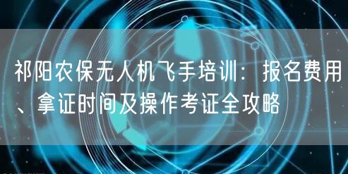 祁阳农保无人机飞手培训：报名费用、拿证时间及操作考证全攻略