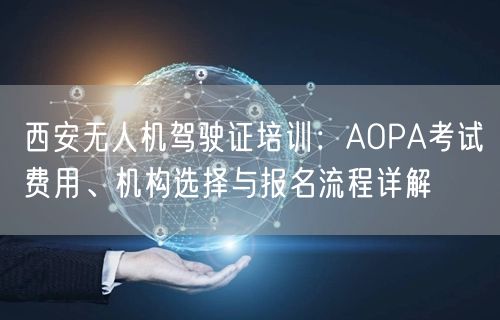 西安无人机驾驶证培训：AOPA考试费用、机构选择与报名流程详解