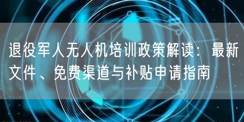 退役军人无人机培训政策解读：最新文件、免费渠道与补贴申请指南