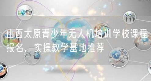 山西太原青少年无人机培训学校课程报名，实操教学基地推荐