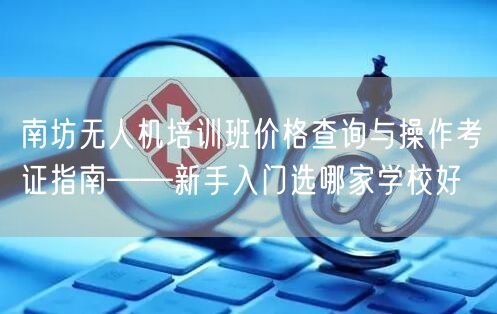 南坊无人机培训班价格查询与操作考证指南——新手入门选哪家学校好