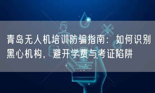 青岛无人机培训防骗指南：如何识别黑心机构，避开学费与考证陷阱