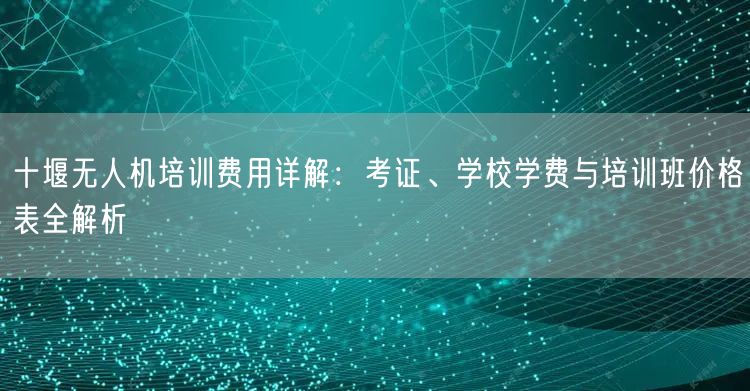十堰无人机培训费用详解：考证、学校学费与培训班价格表全解析