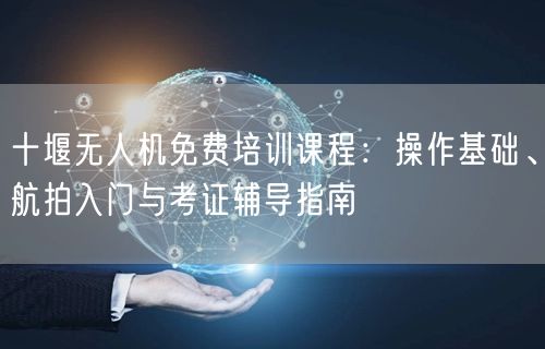 十堰无人机免费培训课程：操作基础、航拍入门与考证辅导指南