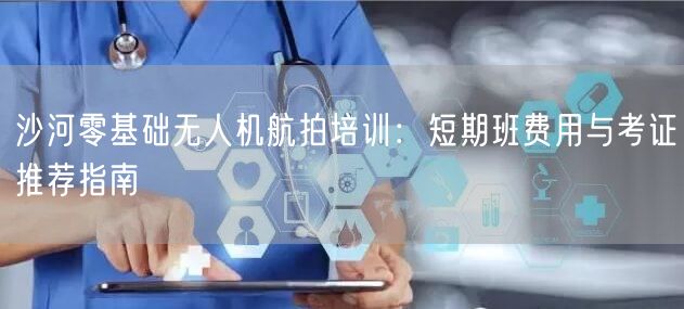 沙河零基础无人机航拍培训：短期班费用与考证推荐指南