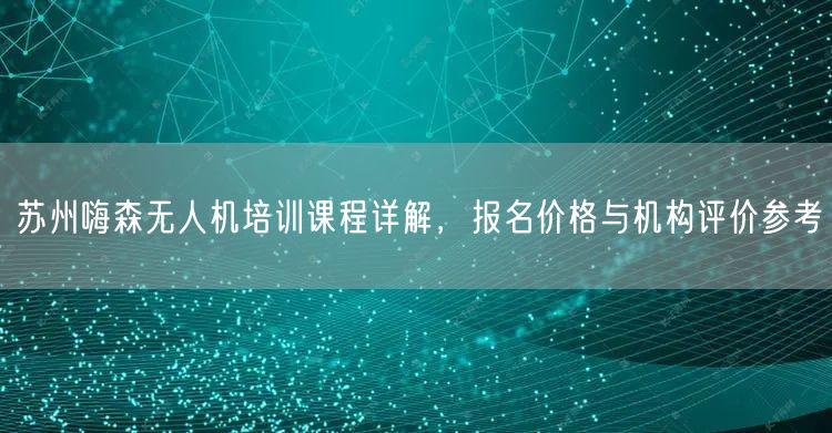 苏州嗨森无人机培训课程详解，报名价格与机构评价参考
