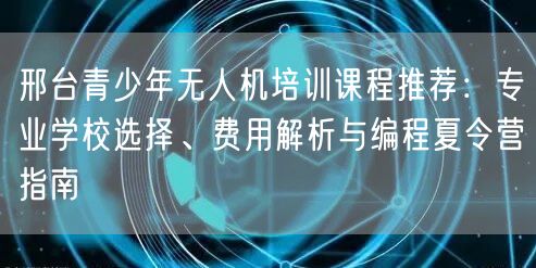 邢台青少年无人机培训课程推荐：专业学校选择、费用解析与编程夏令营指南