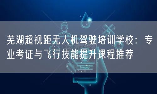 芜湖超视距无人机驾驶培训学校：专业考证与飞行技能提升课程推荐