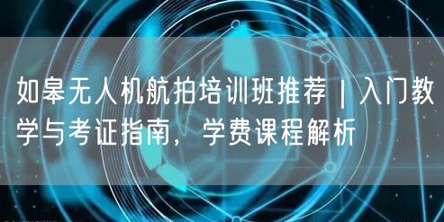 如皋无人机航拍培训班推荐｜入门教学与考证指南，学费课程解析