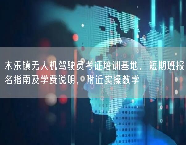 木乐镇无人机驾驶员考证培训基地，短期班报名指南及学费说明，附近实操教学