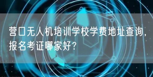 营口无人机培训学校学费地址查询，报名考证哪家好？