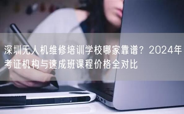 深圳无人机维修培训学校哪家靠谱？2024年考证机构与速成班课程价格全对比