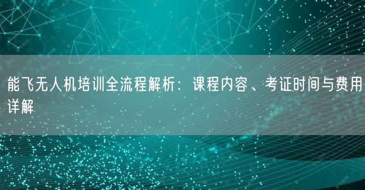 能飞无人机培训全流程解析：课程内容、考证时间与费用详解