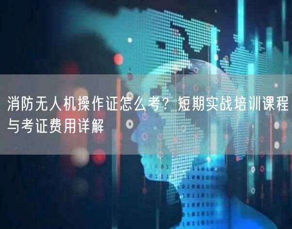 消防无人机操作证怎么考?短期实战培训课程与考证费用详解 消防无人机操作证怎么考?短期实战培训课程与考证费用详解