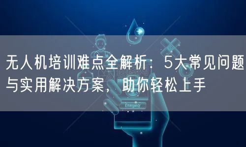 无人机培训难点全解析：5大常见问题与实用解决方案，助你轻松上手