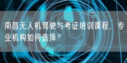 南昌无人机驾驶与考证培训课程，专业机构如何选择？