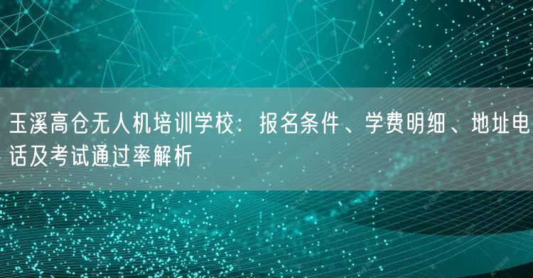 玉溪高仓无人机培训学校：报名条件、学费明细、地址电话及考试通过率解析