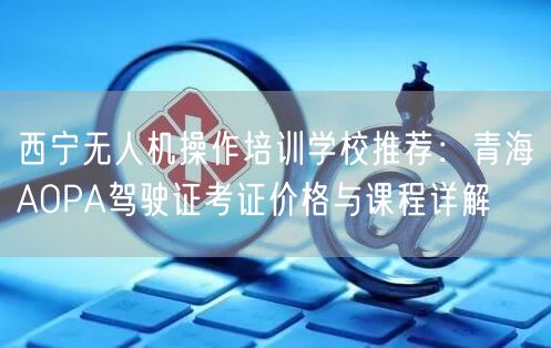 西宁无人机操作培训学校推荐：青海AOPA驾驶证考证价格与课程详解